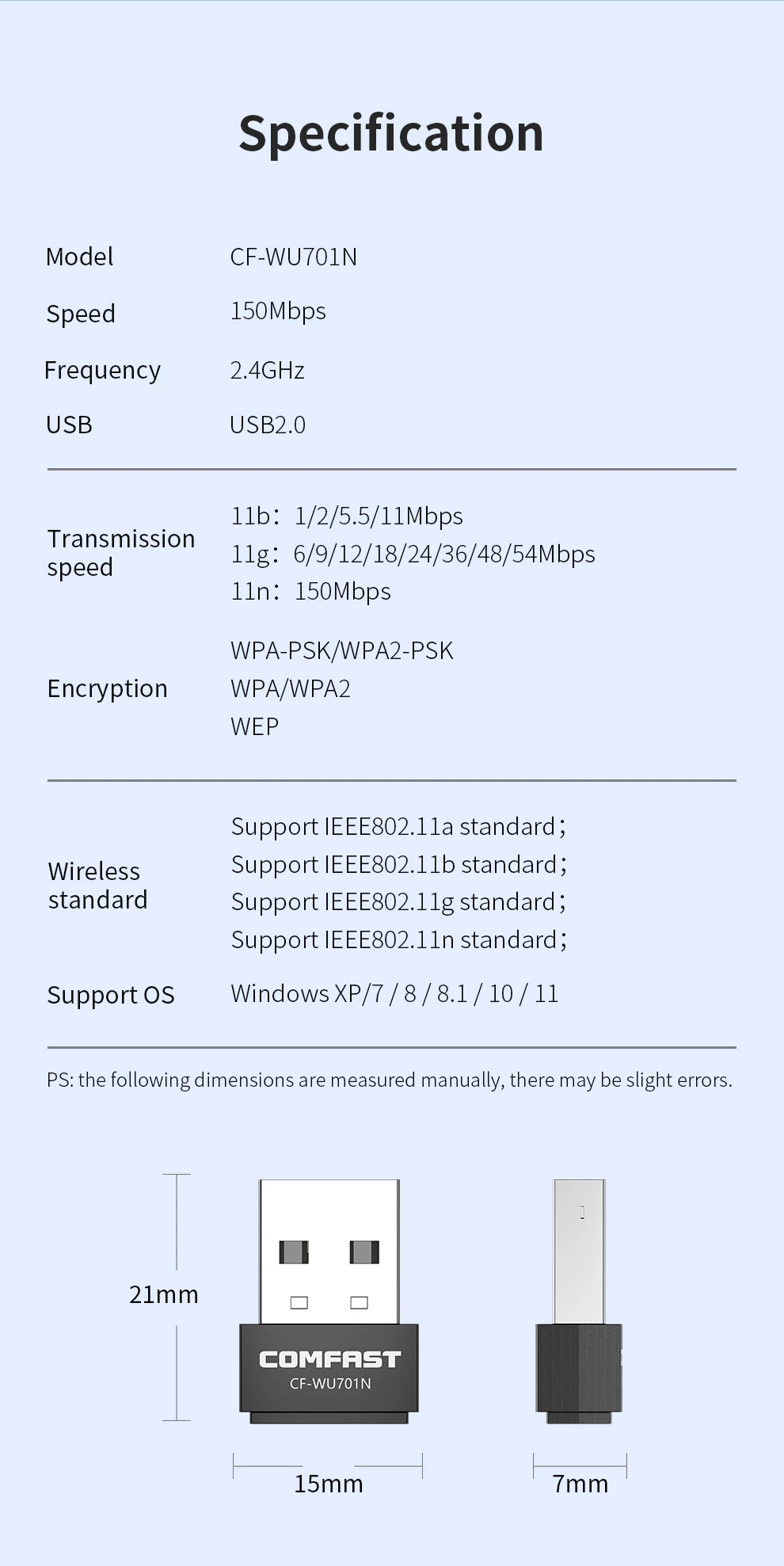 Specification: Model: CF-WU701N Speed: 150Mbps Frequency: 2.4GHz USB: USB 2.0 Transmission speed: 11b: 1/2/5.5/11Mbps 11g: 6/9/12/18/24/36/48/54Mbps 11n: 150Mbps Encryption: WPA-PSK/WPA2-PSK, WPA/WPA2, WEP Wireless standard: IEEE802.11a/b/g/n Support OS: Windows XP/7/8/8.1/10/11 Dimensions: 21mm x 15mm x 7mm